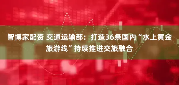 智博家配资 交通运输部：打造36条国内“水上黄金旅游线”持续推进交旅融合
