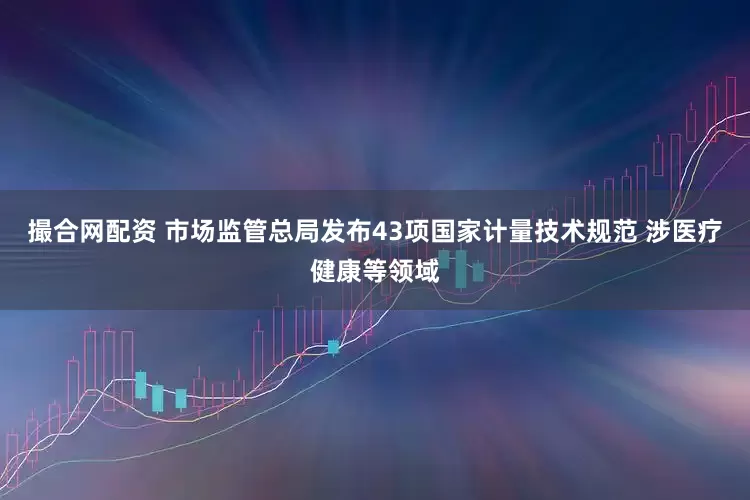 撮合网配资 市场监管总局发布43项国家计量技术规范 涉医疗健康等领域