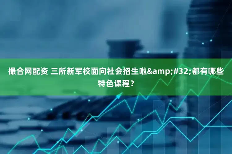 撮合网配资 三所新军校面向社会招生啦&#32;都有哪些特色课程？