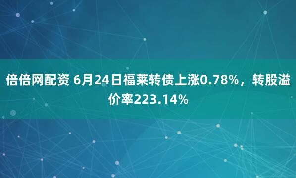 倍倍网配资 6月24日福莱转债上涨0.78%，转股溢价率223.14%