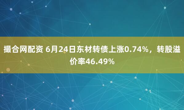 撮合网配资 6月24日东材转债上涨0.74%，转股溢价率46.49%