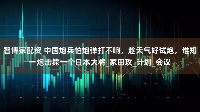 智博家配资 中国炮兵怕炮弹打不响，趁天气好试炮，谁知一炮击毙一个日本大将_冢田攻_计划_会议