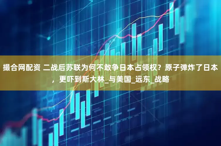 撮合网配资 二战后苏联为何不敢争日本占领权？原子弹炸了日本，更吓到斯大林_与美国_远东_战略