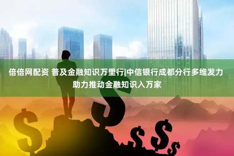 倍倍网配资 普及金融知识万里行|中信银行成都分行多维发力 助力推动金融知识入万家