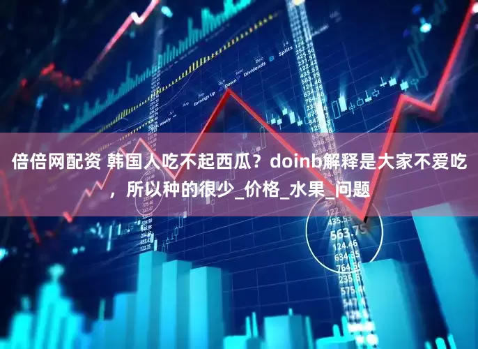 倍倍网配资 韩国人吃不起西瓜？doinb解释是大家不爱吃，所以种的很少_价格_水果_问题