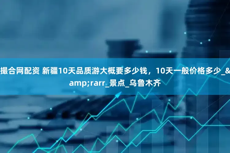 撮合网配资 新疆10天品质游大概要多少钱，10天一般价格多少_&rarr_景点_乌鲁木齐