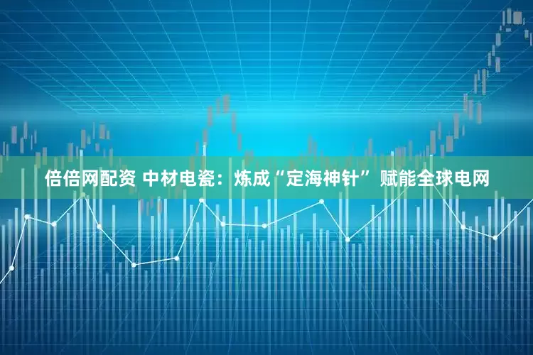 倍倍网配资 中材电瓷：炼成“定海神针” 赋能全球电网