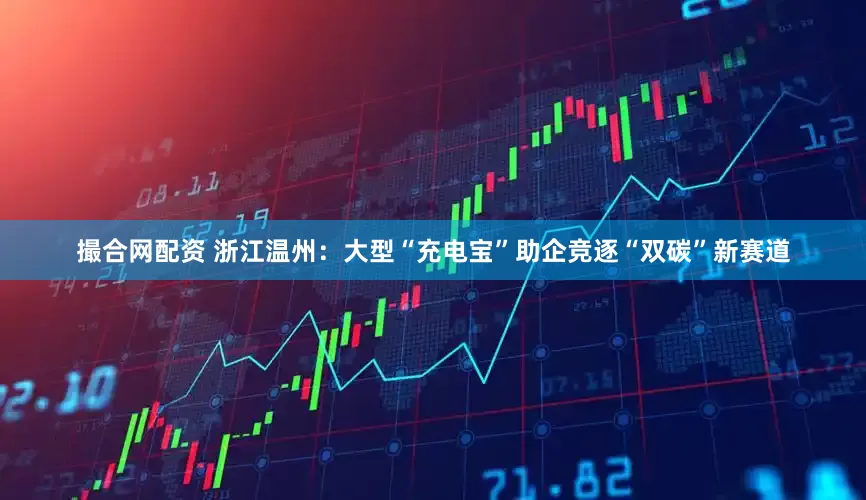 撮合网配资 浙江温州：大型“充电宝”助企竞逐“双碳”新赛道