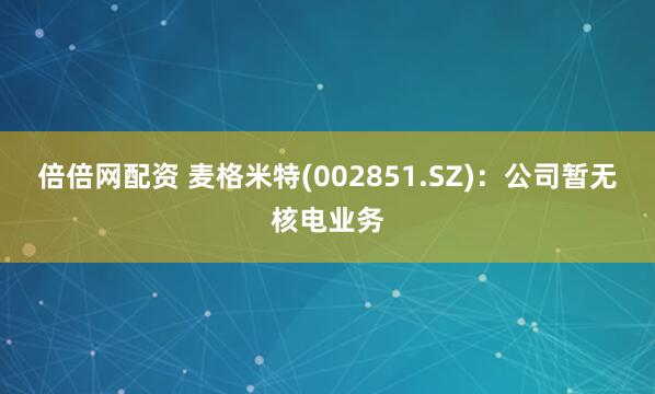 倍倍网配资 麦格米特(002851.SZ)：公司暂无核电业务