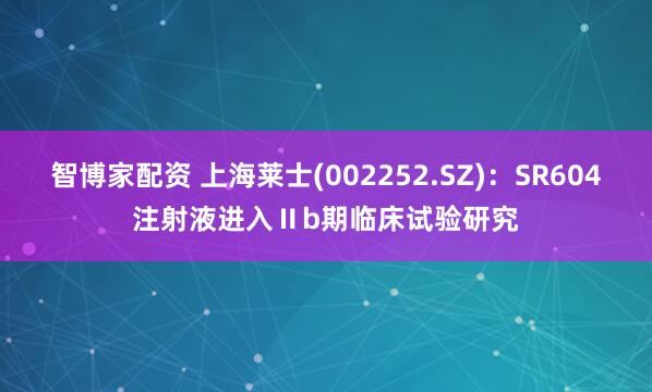 智博家配资 上海莱士(002252.SZ)：SR604注射液进入Ⅱb期临床试验研究