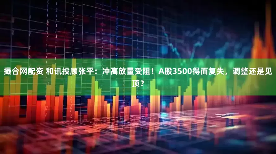 撮合网配资 和讯投顾张平：冲高放量受阻！A股3500得而复失，调整还是见顶？