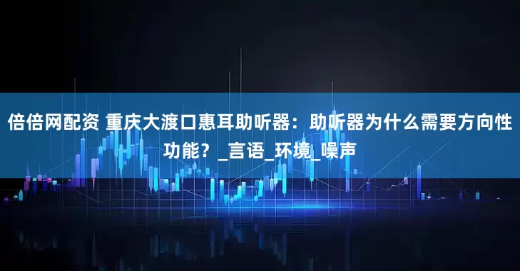 倍倍网配资 重庆大渡口惠耳助听器：助听器为什么需要方向性功能？_言语_环境_噪声