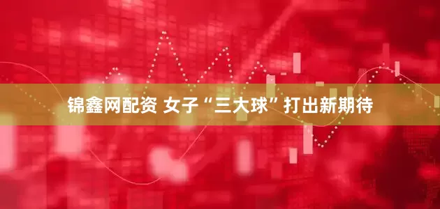 锦鑫网配资 女子“三大球”打出新期待
