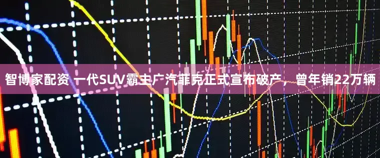 智博家配资 一代SUV霸主广汽菲克正式宣布破产，曾年销22万辆