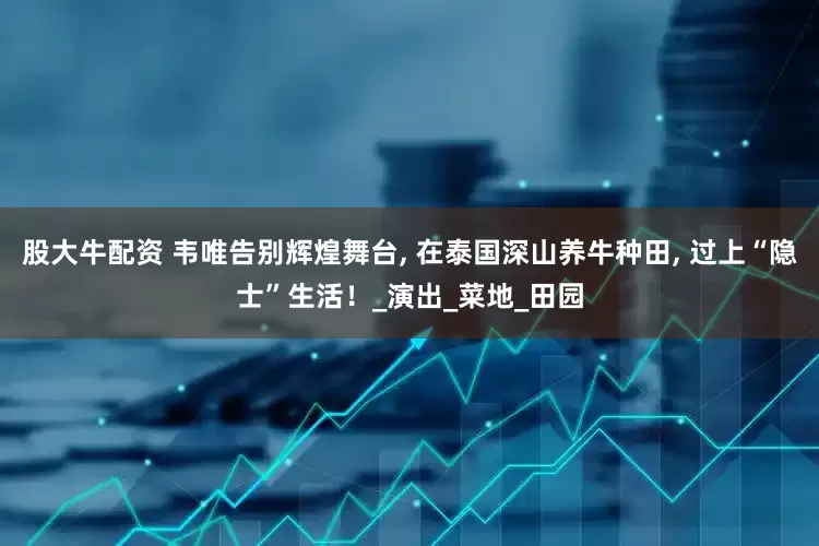 股大牛配资 韦唯告别辉煌舞台, 在泰国深山养牛种田, 过上“隐士”生活！_演出_菜地_田园