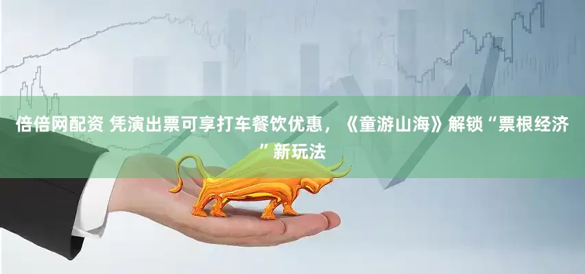 倍倍网配资 凭演出票可享打车餐饮优惠，《童游山海》解锁“票根经济”新玩法