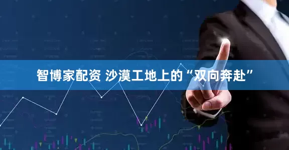 智博家配资 沙漠工地上的“双向奔赴”