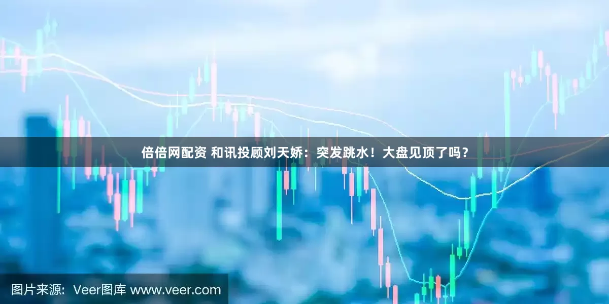 倍倍网配资 和讯投顾刘天娇：突发跳水！大盘见顶了吗？