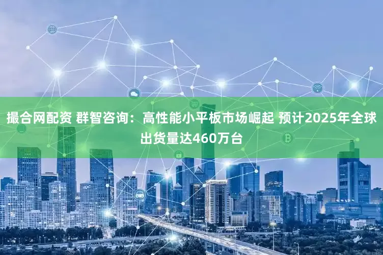 撮合网配资 群智咨询：高性能小平板市场崛起 预计2025年全球出货量达460万台