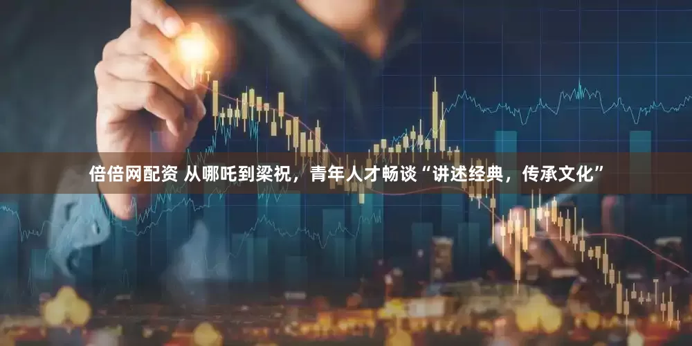 倍倍网配资 从哪吒到梁祝，青年人才畅谈“讲述经典，传承文化”
