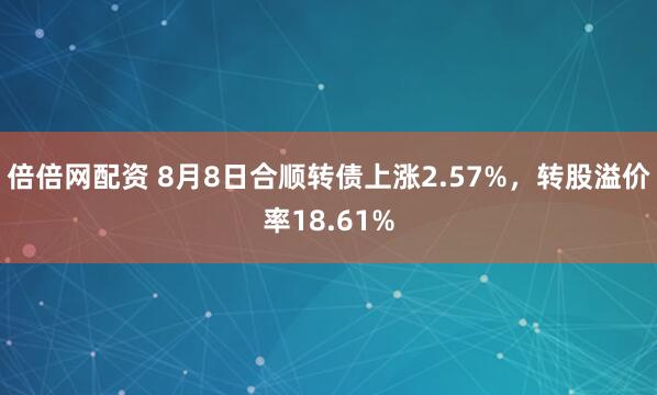 倍倍网配资 8月8日合顺转债上涨2.57%，转股溢价率18.61%