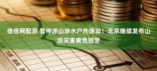 倍倍网配资 暂停涉山涉水户外活动！北京继续发布山洪灾害黄色预警
