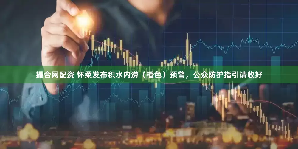 撮合网配资 怀柔发布积水内涝（橙色）预警，公众防护指引请收好