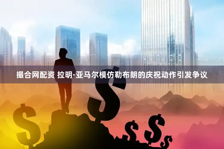 撮合网配资 拉明·亚马尔模仿勒布朗的庆祝动作引发争议