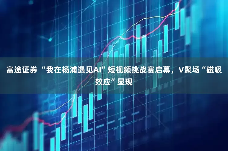 富途证券 “我在杨浦遇见AI”短视频挑战赛启幕，V聚场“磁吸效应”显现