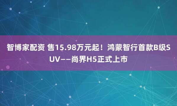 智博家配资 售15.98万元起！鸿蒙智行首款B级SUV——尚界H5正式上市
