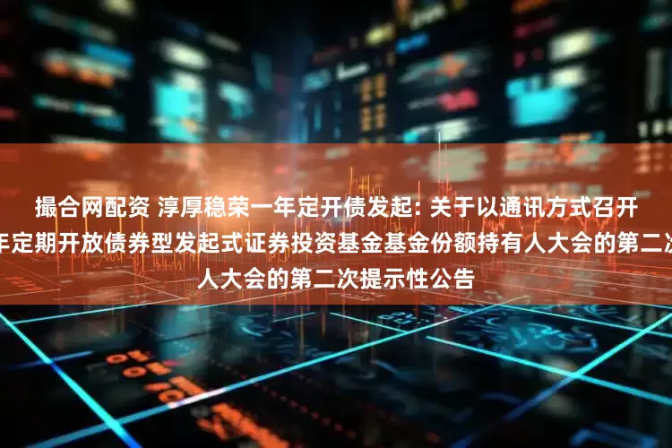 撮合网配资 淳厚稳荣一年定开债发起: 关于以通讯方式召开淳厚稳荣一年定期开放债券型发起式证券投资基金基金份额持有人大会的第二次提示性公告