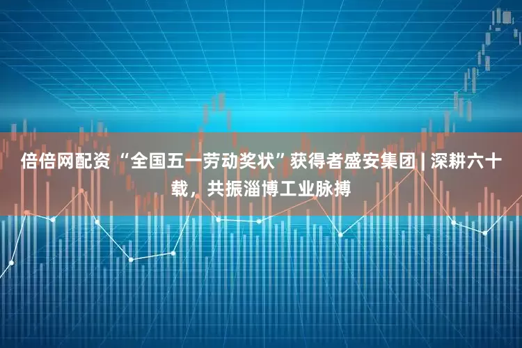倍倍网配资 “全国五一劳动奖状”获得者盛安集团 | 深耕六十载，共振淄博工业脉搏
