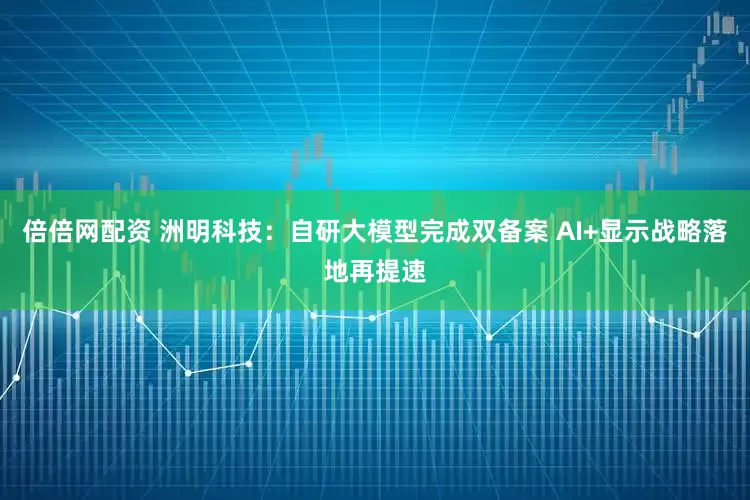 倍倍网配资 洲明科技：自研大模型完成双备案 AI+显示战略落地再提速