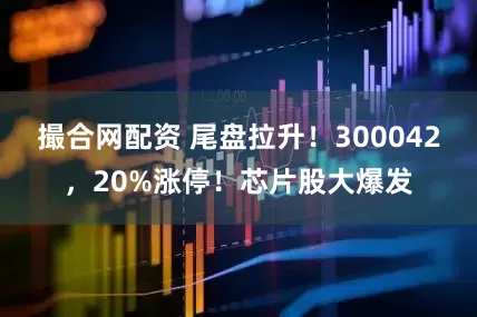 撮合网配资 尾盘拉升！300042，20%涨停！芯片股大爆发