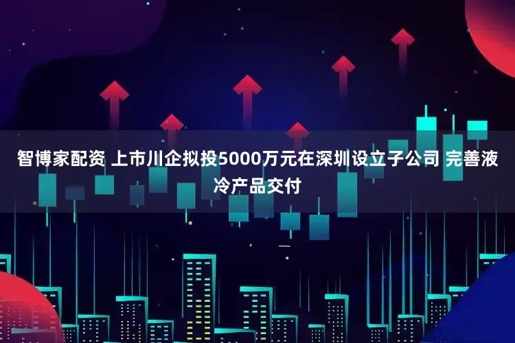 智博家配资 上市川企拟投5000万元在深圳设立子公司 完善液冷产品交付