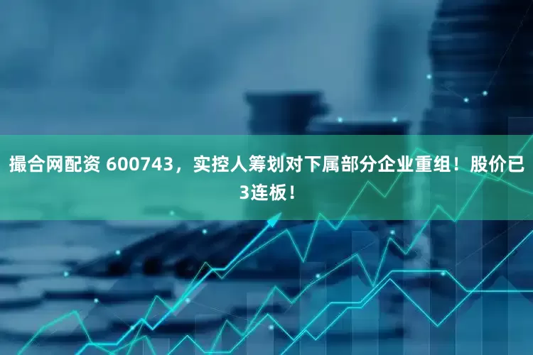 撮合网配资 600743，实控人筹划对下属部分企业重组！股价已3连板！